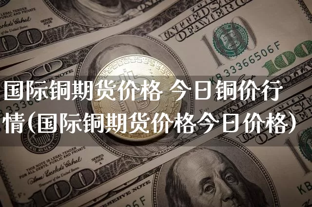 国际铜期货价格 今日铜价行情(国际铜期货价格今日价格)_https://www.qgjzrcxxzxpt.com_广期所_第1张