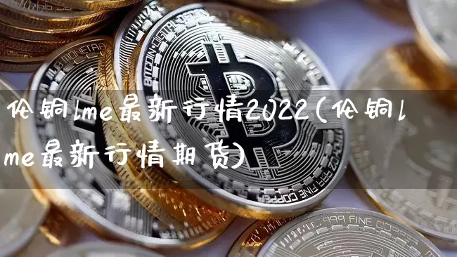 伦铜lme最新行情2022(伦铜lme最新行情期货)_https://www.qgjzrcxxzxpt.com_郑商所_第1张