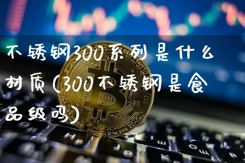 不锈钢300系列是什么材质(300不锈钢是食品级吗)_https://www.qgjzrcxxzxpt.com_中金所_第1张