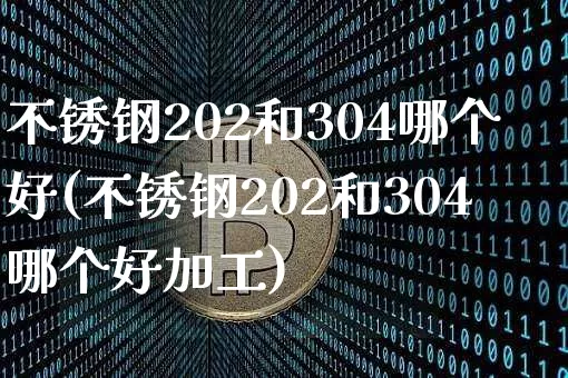 不锈钢202和304哪个好(不锈钢202和304哪个好加工)_https://www.qgjzrcxxzxpt.com_上期能源_第1张