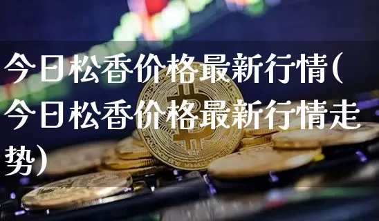 今日松香价格最新行情(今日松香价格最新行情走势)_https://www.qgjzrcxxzxpt.com_广期所_第1张