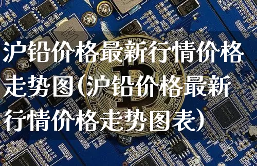 沪铅价格最新行情价格走势图(沪铅价格最新行情价格走势图表)_https://www.qgjzrcxxzxpt.com_上期所_第1张