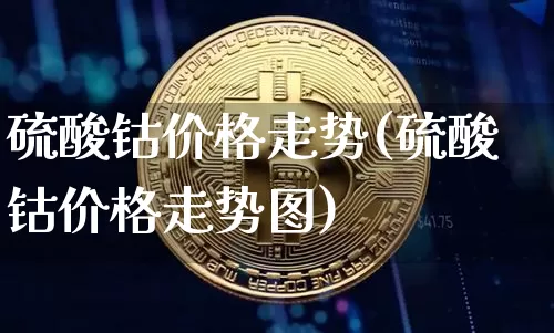 硫酸钴价格走势(硫酸钴价格走势图)_https://www.qgjzrcxxzxpt.com_郑商所_第1张