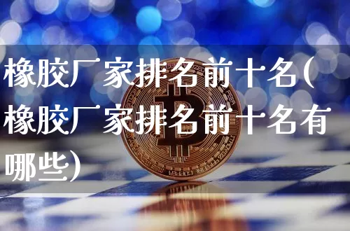 橡胶厂家排名前十名(橡胶厂家排名前十名有哪些)_https://www.qgjzrcxxzxpt.com_大商所_第1张