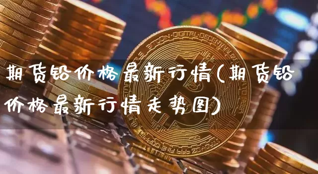 期货铅价格最新行情(期货铅价格最新行情走势图)_https://www.qgjzrcxxzxpt.com_广期所_第1张