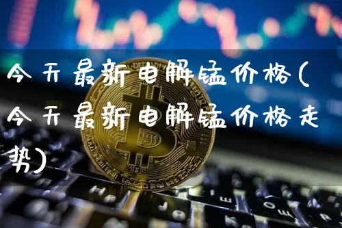 今天最新电解锰价格(今天最新电解锰价格走势)_https://www.qgjzrcxxzxpt.com_郑商所_第1张