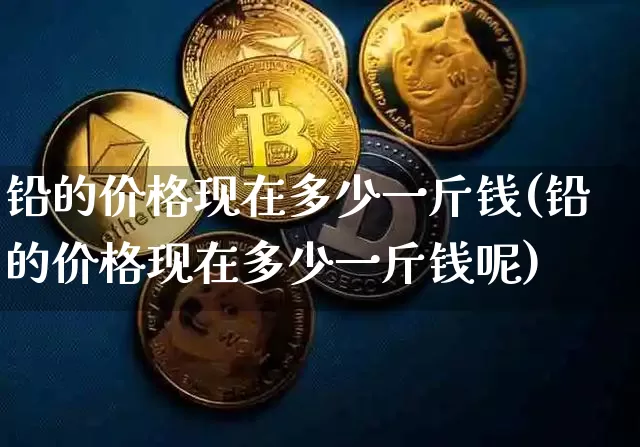 铅的价格现在多少一斤钱(铅的价格现在多少一斤钱呢)_https://www.qgjzrcxxzxpt.com_中金所_第1张