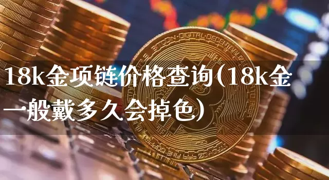 18k金项链价格查询(18k金一般戴多久会掉色)_https://www.qgjzrcxxzxpt.com_上期能源_第1张