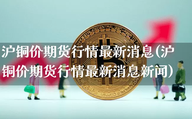 沪铜价期货行情最新消息(沪铜价期货行情最新消息新闻)_https://www.qgjzrcxxzxpt.com_上期所_第1张