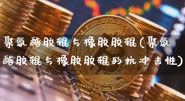 聚氨酯胶辊与橡胶胶辊(聚氨酯胶辊与橡胶胶辊的抗冲击性)_https://www.qgjzrcxxzxpt.com_上期能源_第1张