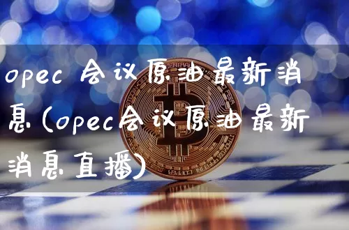 opec 会议原油最新消息(opec会议原油最新消息直播)_https://www.qgjzrcxxzxpt.com_上期能源_第1张