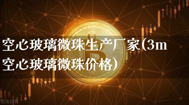 空心玻璃微珠生产厂家(3m空心玻璃微珠价格)_https://www.qgjzrcxxzxpt.com_上期能源_第1张