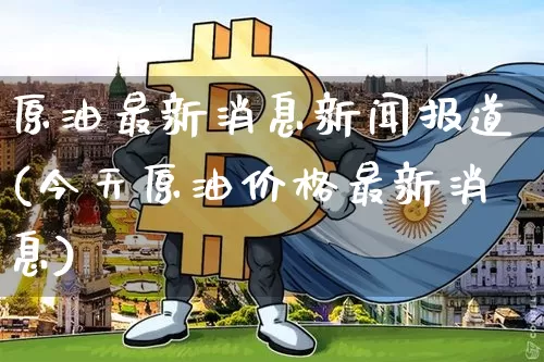 原油最新消息新闻报道(今天原油价格最新消息)_https://www.qgjzrcxxzxpt.com_上期能源_第1张