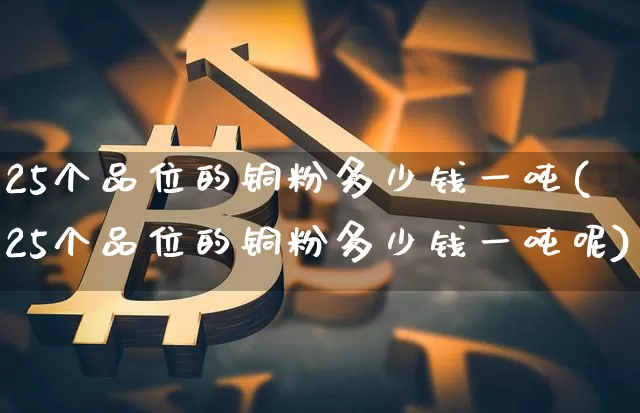 25个品位的铜粉多少钱一吨(25个品位的铜粉多少钱一吨呢)_https://www.qgjzrcxxzxpt.com_上期能源_第1张
