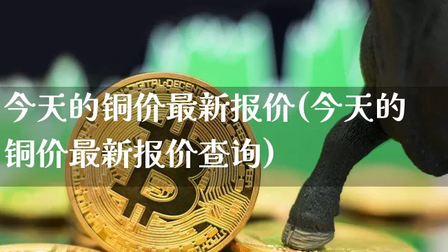 今天的铜价最新报价(今天的铜价最新报价查询)_https://www.qgjzrcxxzxpt.com_上期能源_第1张