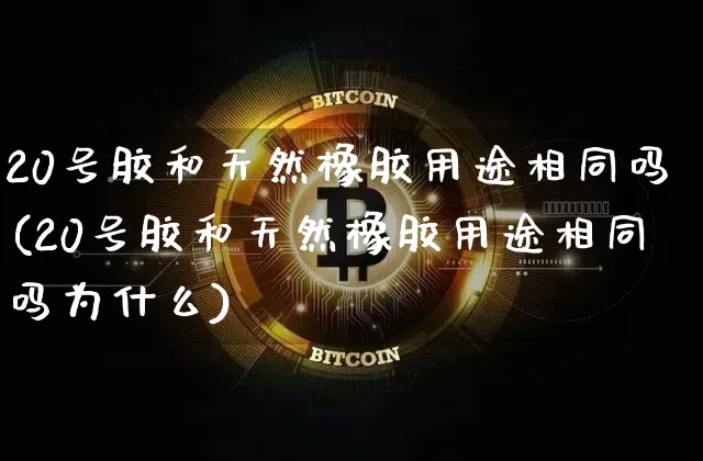 20号胶和天然橡胶用途相同吗(20号胶和天然橡胶用途相同吗为什么)_https://www.qgjzrcxxzxpt.com_大商所_第1张