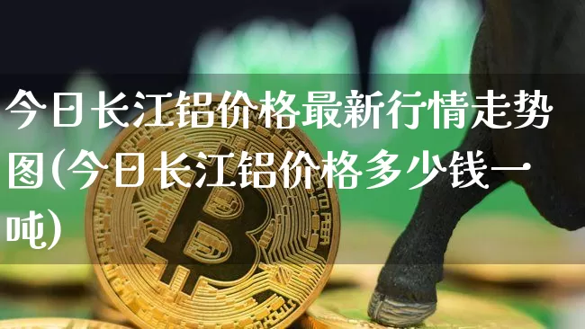 今日长江铝价格最新行情走势图(今日长江铝价格多少钱一吨)_https://www.qgjzrcxxzxpt.com_大商所_第1张