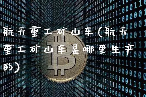 航天重工矿山车(航天重工矿山车是哪里生产的)_https://www.qgjzrcxxzxpt.com_大商所_第1张