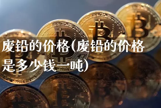 废铅的价格(废铅的价格是多少钱一吨)_https://www.qgjzrcxxzxpt.com_郑商所_第1张