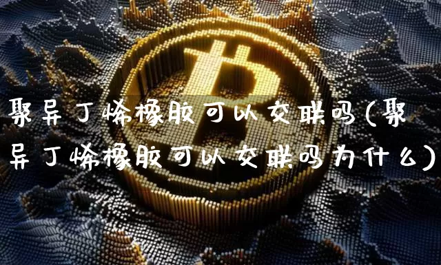聚异丁烯橡胶可以交联吗(聚异丁烯橡胶可以交联吗为什么)_https://www.qgjzrcxxzxpt.com_大商所_第1张
