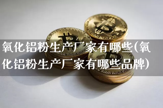 氧化铝粉生产厂家有哪些(氧化铝粉生产厂家有哪些品牌)_https://www.qgjzrcxxzxpt.com_上期能源_第1张