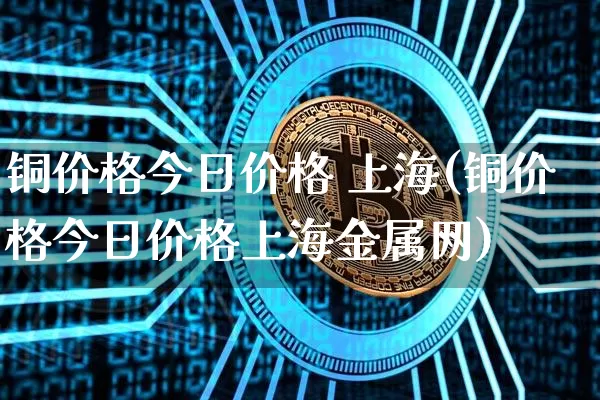 铜价格今日价格 上海(铜价格今日价格上海金属网)_https://www.qgjzrcxxzxpt.com_上期能源_第1张