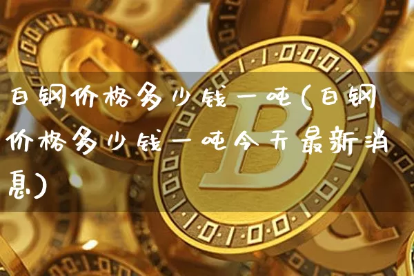 白钢价格多少钱一吨(白钢价格多少钱一吨今天最新消息)_https://www.qgjzrcxxzxpt.com_大商所_第1张