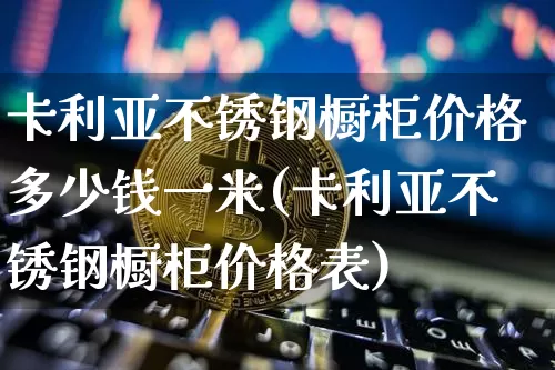 卡利亚不锈钢橱柜价格多少钱一米(卡利亚不锈钢橱柜价格表)_https://www.qgjzrcxxzxpt.com_郑商所_第1张