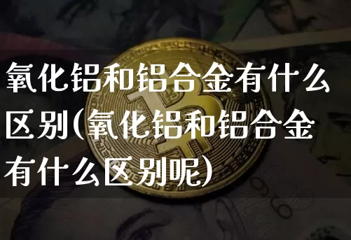 氧化铝和铝合金有什么区别(氧化铝和铝合金有什么区别呢)_https://www.qgjzrcxxzxpt.com_广期所_第1张