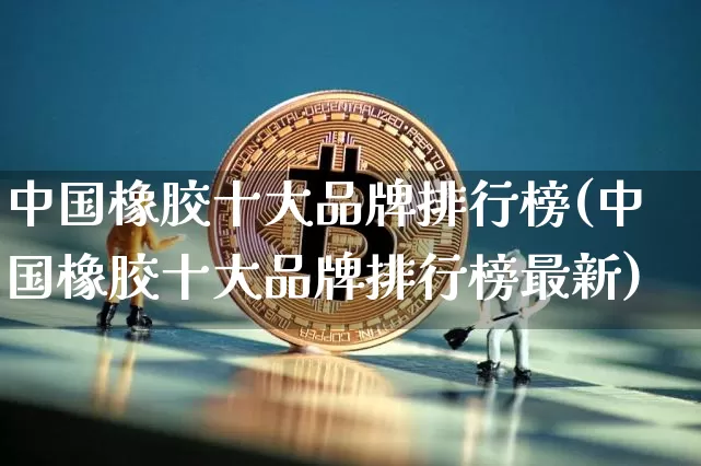 中国橡胶十大品牌排行榜(中国橡胶十大品牌排行榜最新)_https://www.qgjzrcxxzxpt.com_上期能源_第1张