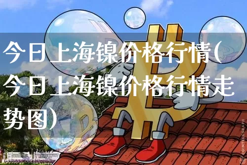 今日上海镍价格行情(今日上海镍价格行情走势图)_https://www.qgjzrcxxzxpt.com_大商所_第1张