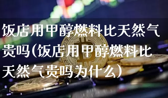 饭店用甲醇燃料比天然气贵吗(饭店用甲醇燃料比天然气贵吗为什么)_https://www.qgjzrcxxzxpt.com_大商所_第1张
