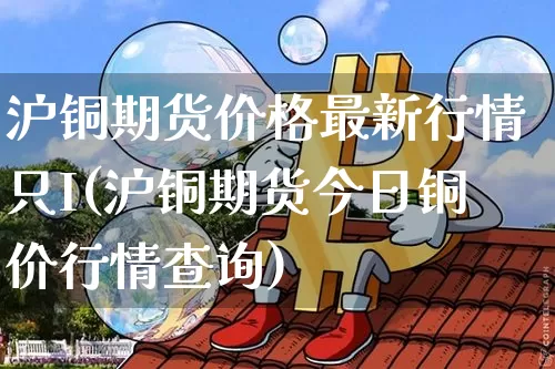 沪铜期货价格最新行情只I(沪铜期货今日铜价行情查询)_https://www.qgjzrcxxzxpt.com_中金所_第1张