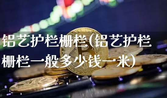 铝艺护栏栅栏(铝艺护栏栅栏一般多少钱一米)_https://www.qgjzrcxxzxpt.com_上期能源_第1张