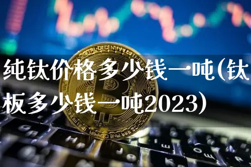 纯钛价格多少钱一吨(钛板多少钱一吨2023)_https://www.qgjzrcxxzxpt.com_上期能源_第1张