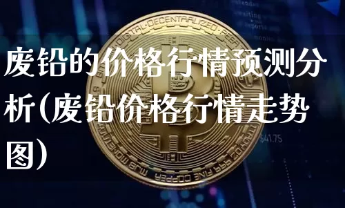 废铅的价格行情预测分析(废铅价格行情走势图)_https://www.qgjzrcxxzxpt.com_广期所_第1张