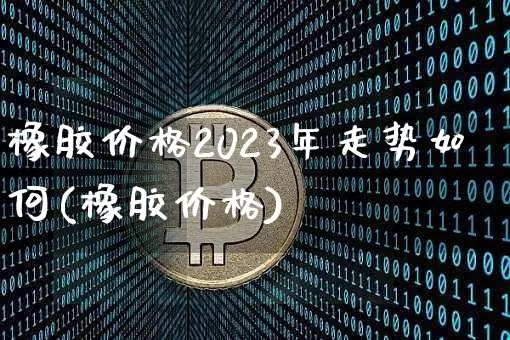 橡胶价格2023年走势如何(橡胶价格)_https://www.qgjzrcxxzxpt.com_上期能源_第1张