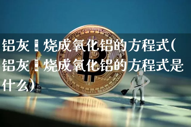 铝灰煅烧成氧化铝的方程式(铝灰煅烧成氧化铝的方程式是什么)_https://www.qgjzrcxxzxpt.com_广期所_第1张