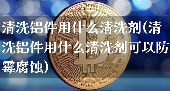 清洗铝件用什么清洗剂(清洗铝件用什么清洗剂可以防霉腐蚀)_https://www.qgjzrcxxzxpt.com_郑商所_第1张