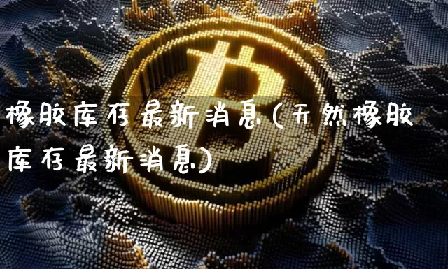 橡胶库存最新消息(天然橡胶库存最新消息)_https://www.qgjzrcxxzxpt.com_上期能源_第1张