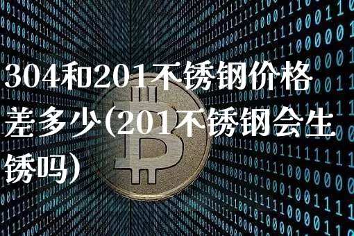 304和201不锈钢价格差多少(201不锈钢会生锈吗)_https://www.qgjzrcxxzxpt.com_大商所_第1张