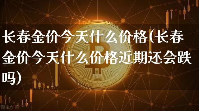 长春金价今天什么价格(长春金价今天什么价格近期还会跌吗)_https://www.qgjzrcxxzxpt.com_上期所_第1张