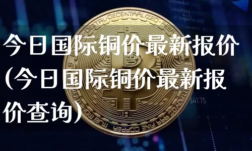 今日国际铜价最新报价(今日国际铜价最新报价查询)_https://www.qgjzrcxxzxpt.com_广期所_第1张