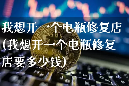 我想开一个电瓶修复店(我想开一个电瓶修复店要多少钱)_https://www.qgjzrcxxzxpt.com_上期能源_第1张