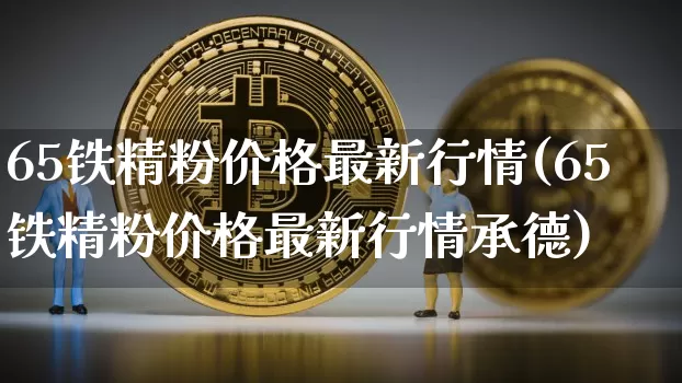 65铁精粉价格最新行情(65铁精粉价格最新行情承德)_https://www.qgjzrcxxzxpt.com_上期能源_第1张