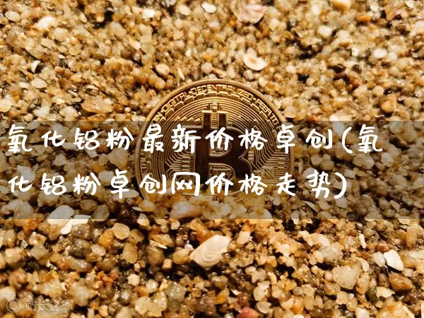 氧化铝粉最新价格卓创(氧化铝粉卓创网价格走势)_https://www.qgjzrcxxzxpt.com_上期能源_第1张