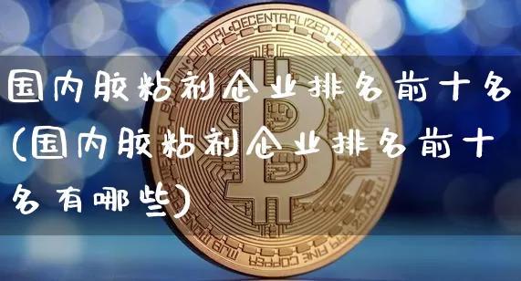 国内胶粘剂企业排名前十名(国内胶粘剂企业排名前十名有哪些)_https://www.qgjzrcxxzxpt.com_广期所_第1张