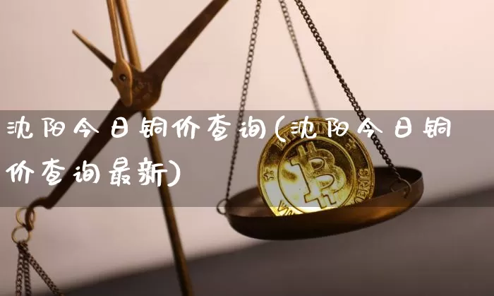 沈阳今日铜价查询(沈阳今日铜价查询最新)_https://www.qgjzrcxxzxpt.com_大商所_第1张