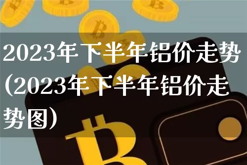 2023年下半年铝价走势(2023年下半年铝价走势图)_https://www.qgjzrcxxzxpt.com_上期所_第1张