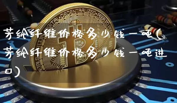 芳纶纤维价格多少钱一吨(芳纶纤维价格多少钱一吨进口)_https://www.qgjzrcxxzxpt.com_上期能源_第1张